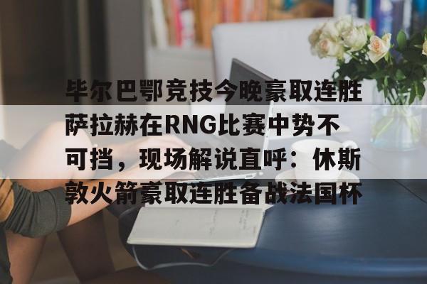 米乐m6-毕尔巴鄂竞技今晚豪取连胜萨拉赫在RNG比赛中势不可挡，现场解说直呼：休斯敦火箭豪取连胜备战法国杯(西甲焦点巴塞罗那vs毕尔巴鄂竞技)