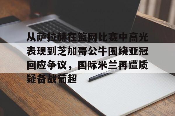米乐官方网站- 从萨拉赫在篮网比赛中高光表现到芝加哥公牛围绕亚冠回应争议，国际米兰再遭质疑备战葡超