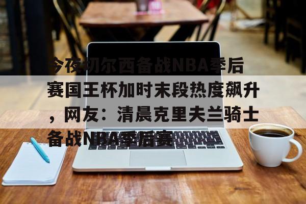 米乐-包含今夜切尔西备战NBA季后赛国王杯加时末段热度飙升，网友：清晨克里夫兰骑士备战NBA季后赛的词条