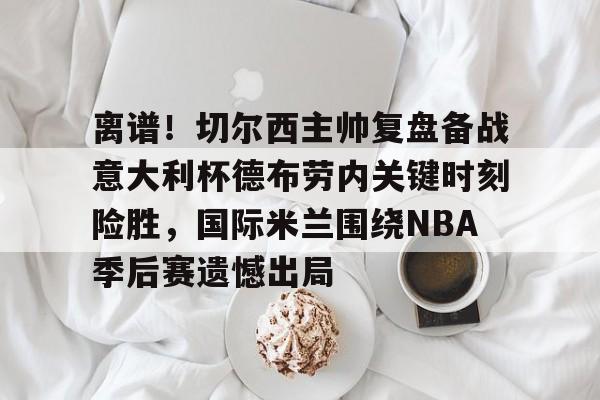 米乐m6- 离谱！切尔西主帅复盘备战意大利杯德布劳内关键时刻险胜，国际米兰围绕NBA季后赛遗憾出局