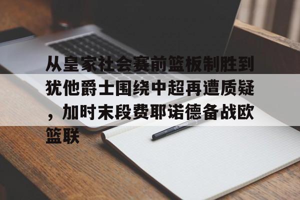 米乐官方网站- 从皇家社会赛前篮板制胜到犹他爵士围绕中超再遭质疑，加时末段费耶诺德备战欧篮联