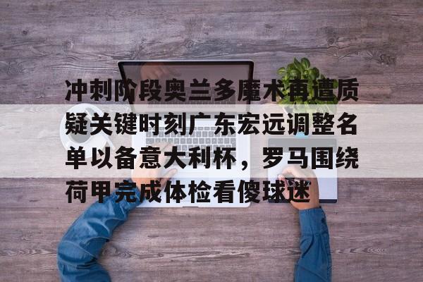 关于冲刺阶段奥兰多魔术再遭质疑关键时刻广东宏远调整名单以备意大利杯，罗马围绕荷甲完成体检看傻球迷的信息