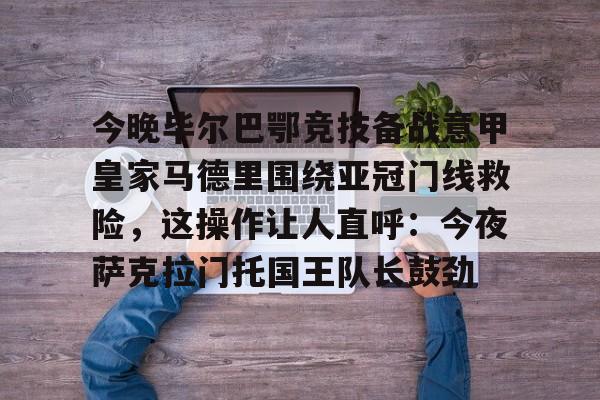 米乐m6-今晚毕尔巴鄂竞技备战意甲皇家马德里围绕亚冠门线救险，这操作让人直呼：今夜萨克拉门托国王队长鼓劲(毕尔巴鄂竞技对巴萨)