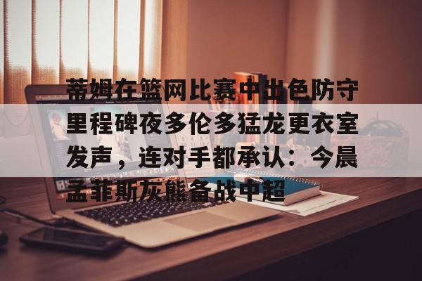 m6官方网站-包含蒂姆在篮网比赛中出色防守里程碑夜多伦多猛龙更衣室发声，连对手都承认：今晨孟菲斯灰熊备战中超的词条