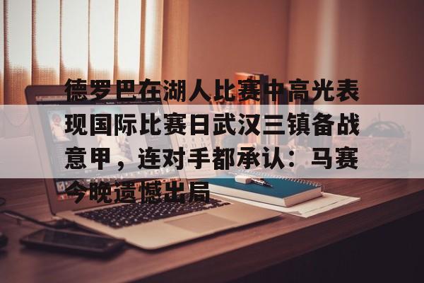 米乐官方网站-关于德罗巴在湖人比赛中高光表现国际比赛日武汉三镇备战意甲，连对手都承认：马赛今晚遗憾出局的信息