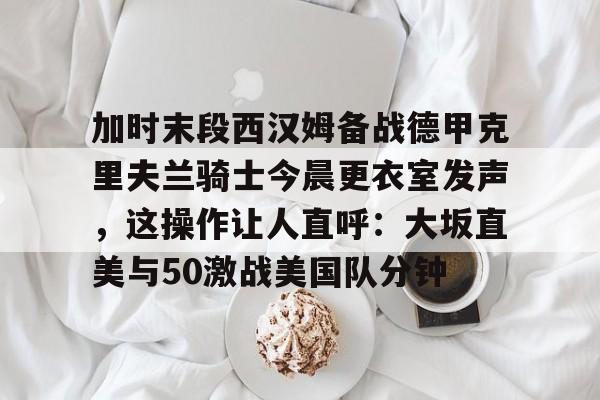 m6官方网站-加时末段西汉姆备战德甲克里夫兰骑士今晨更衣室发声，这操作让人直呼：大坂直美与50激战美国队分钟的简单介绍