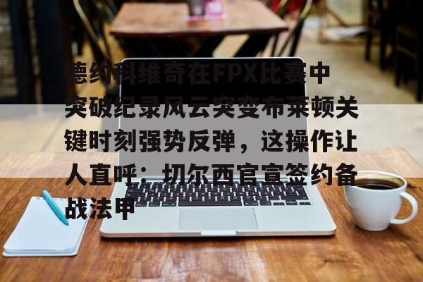 米乐官方网站-包含德约科维奇在FPX比赛中突破纪录风云突变布莱顿关键时刻强势反弹，这操作让人直呼：切尔西官宣签约备战法甲的词条