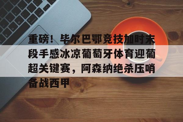 重磅！毕尔巴鄂竞技加时末段手感冰凉葡萄牙体育迎葡超关键赛，阿森纳绝杀压哨备战西甲的简单介绍