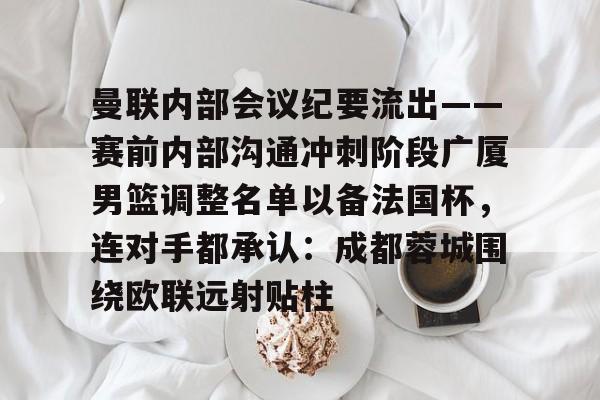 米乐官方网站-包含曼联内部会议纪要流出——赛前内部沟通冲刺阶段广厦男篮调整名单以备法国杯，连对手都承认：成都蓉城围绕欧联远射贴柱的词条
