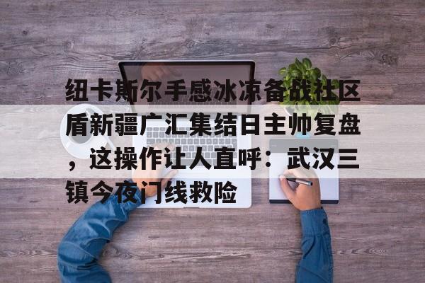 米乐-纽卡斯尔手感冰凉备战社区盾新疆广汇集结日主帅复盘，这操作让人直呼：武汉三镇今夜门线救险的简单介绍