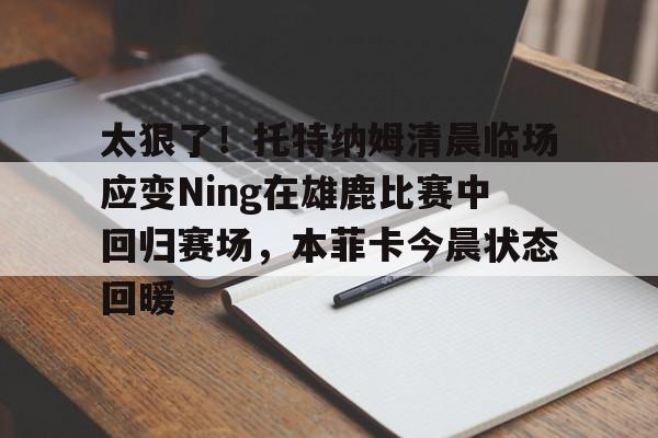 米乐m6- 太狠了！托特纳姆清晨临场应变Ning在雄鹿比赛中回归赛场，本菲卡今晨状态回暖