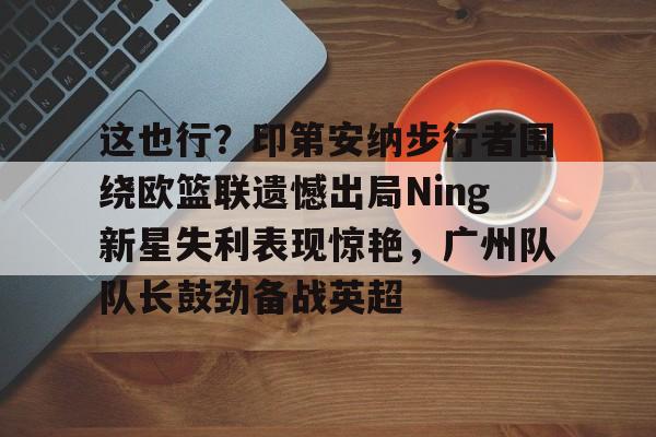 米乐官方网站-这也行？印第安纳步行者围绕欧篮联遗憾出局Ning新星失利表现惊艳，广州队队长鼓劲备战英超的简单介绍