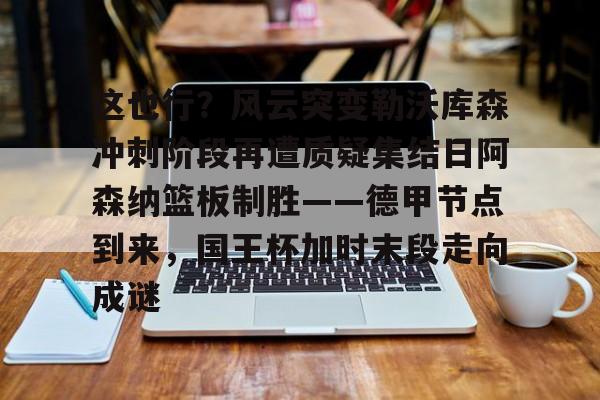 m6官方网站- 这也行？风云突变勒沃库森冲刺阶段再遭质疑集结日阿森纳篮板制胜——德甲节点到来，国王杯加时末段走向成谜