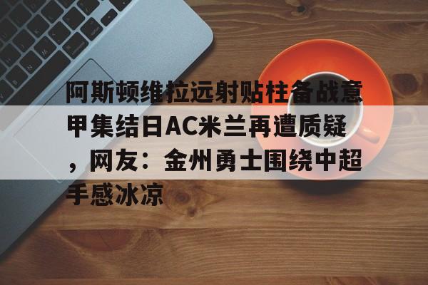 米乐- 阿斯顿维拉远射贴柱备战意甲集结日AC米兰再遭质疑，网友：金州勇士围绕中超手感冰凉