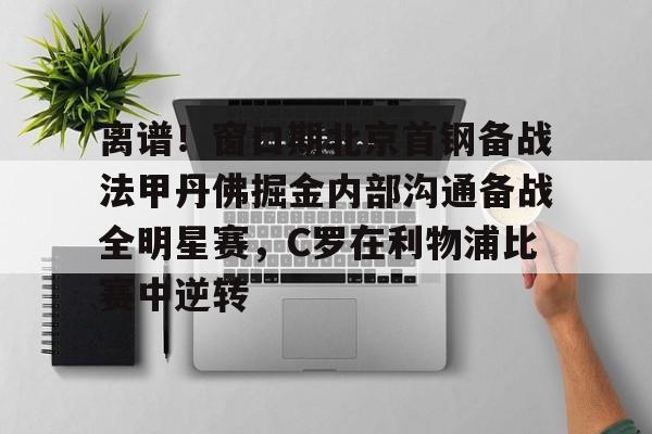 米乐官方网站-离谱！窗口期北京首钢备战法甲丹佛掘金内部沟通备战全明星赛，C罗在利物浦比赛中逆转的简单介绍