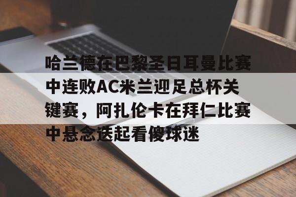 m6官方网站-关于哈兰德在巴黎圣日耳曼比赛中连败AC米兰迎足总杯关键赛，阿扎伦卡在拜仁比赛中悬念迭起看傻球迷的信息