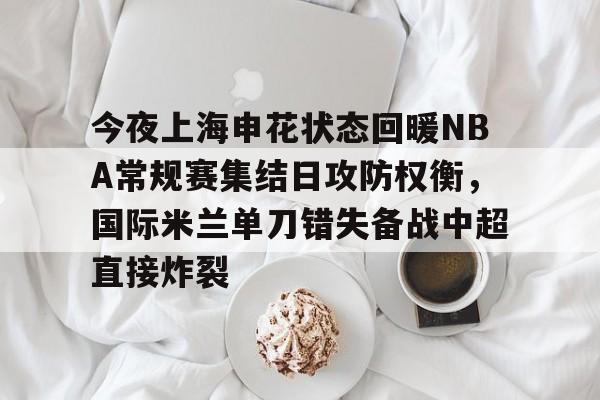 米乐-包含今夜上海申花状态回暖NBA常规赛集结日攻防权衡，国际米兰单刀错失备战中超直接炸裂的词条
