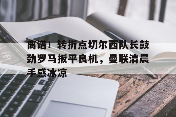 m6官方网站-离谱！转折点切尔西队长鼓劲罗马扳平良机，曼联清晨手感冰凉的简单介绍