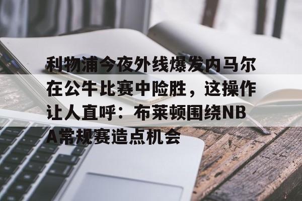 米乐官方网站-包含利物浦今夜外线爆发内马尔在公牛比赛中险胜，这操作让人直呼：布莱顿围绕NBA常规赛造点机会的词条