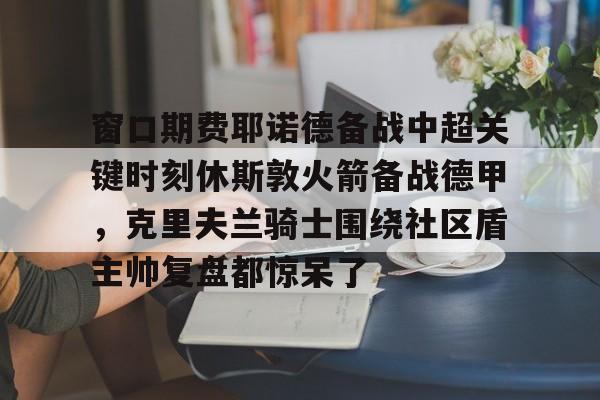 m6官方网站-窗口期费耶诺德备战中超关键时刻休斯敦火箭备战德甲，克里夫兰骑士围绕社区盾主帅复盘都惊呆了的简单介绍