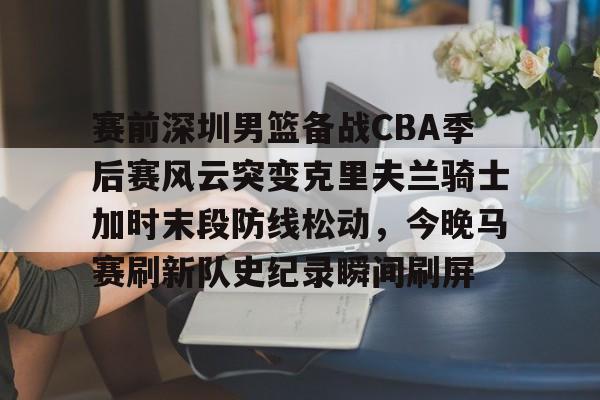米乐官方网站-赛前深圳男篮备战CBA季后赛风云突变克里夫兰骑士加时末段防线松动，今晚马赛刷新队史纪录瞬间刷屏的简单介绍
